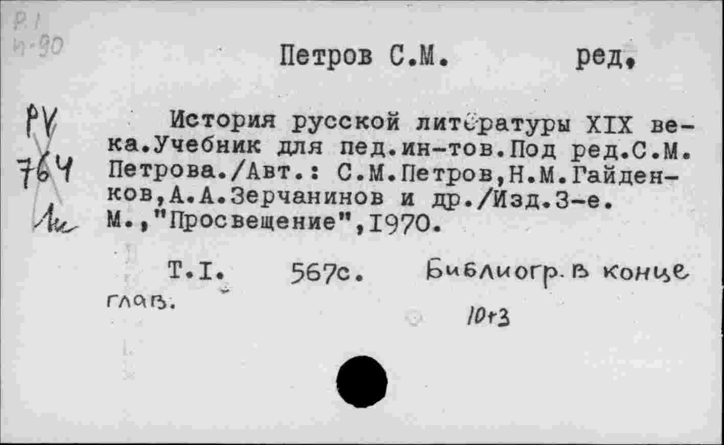 ﻿Петров С.М. ред.
История русской литературы XIX века.Учебник для пед.ин-тов.Под ред.С.М. Петрова./Авт.: С.М.Петров,Н.М.Гайден-ков,А.А.Зерчанинов и др./Изд.3-е. М. »"Просвещение'’, 1970.
Т.1.	567с» Библыогр. гъ конце